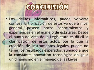 • Los delitos informáticos, puede volverse
  confusa la tipificación de éstos ya que a nivel
  general, poseen pocos conocimientos y
  experiencias en el manejo de ésta área. Desde
  el punto de vista de la Legislatura es difícil la
  clasificación de estos actos, por lo que la
  creación de instrumentos legales puede no
  tener los resultados esperados, sumado a que
  la constante innovación tecnológica obliga a
  un dinamismo en el manejo de las Leyes.
 