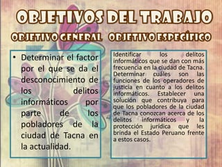 Identificar      los      delitos
• Determinar el factor     informáticos que se dan con más
  por el que se da el      frecuencia en la ciudad de Tacna.
                           Determinar cuáles son las
  desconocimiento de       funciones de los operadores de
                           justicia en cuanto a los delitos
  los            delitos   informáticos. Establecer una
  informáticos      por    solución que contribuya para
                           que los pobladores de la ciudad
  parte      de      los   de Tacna conozcan acerca de los
                           delitos informáticos y la
  pobladores de la         protección jurídica que les
  ciudad de Tacna en       brinda el Estado Peruano frente
                           a estos casos.
  la actualidad.
 
