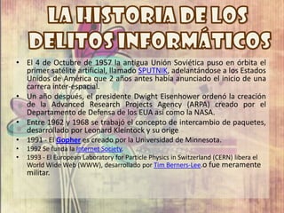 • El 4 de Octubre de 1957 la antigua Unión Soviética puso en órbita el
  primer satélite artificial, llamado SPUTNIK, adelantándose a los Estados
  Unidos de América que 2 años antes había anunciado el inicio de una
  carrera inter-espacial.
• Un año después, el presidente Dwight Eisenhower ordenó la creación
  de la Advanced Research Projects Agency (ARPA) creado por el
  Departamento de Defensa de los EUA así como la NASA.
• Entre 1962 y 1968 se trabajó el concepto de intercambio de paquetes,
  desarrollado por Leonard Kleintock y su orige
• 1991 - El Gopher es creado por la Universidad de Minnesota.
•   1992 Se funda la Internet Society.
•   1993 - El European Laboratory for Particle Physics in Switzerland (CERN) libera el
    World Wide Web (WWW), desarrollado por Tim Berners-Lee.o fue meramente
    militar.
 