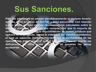Sus Sanciones.
Para las sanciones se adopto simultáneamente el sistema binario,
esto es, pena privativa de libertad y pena pecuniaria. Con relación
a esta última se fijan montos representativos calculados sobre la
base de unidades tributarias por considerarse que la mayoría de
estos delitos, no obstante la discriminación de bienes jurídicos que
se hace en el proyecto, afecta la viabilidad del sistema económico,
el cual se sustenta, fundamentalmente, en la confiabilidad de las
operaciones. Cabe destacar que el legislador tomó en cuenta las
deficiencias de otras leyes donde no se preveían las penas
accesorias.
 