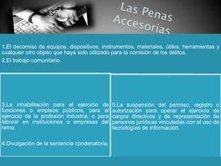 1.El decomiso de equipos, dispositivos, instrumentos, materiales, útiles, herramientas y
cualquier otro objeto que haya sido utilizado para la comisión de los delitos.
2.El trabajo comunitario.
3.La inhabilitación para el ejercicio de
funciones o empleos públicos, para el
ejercicio de la profesión industria, o para
laborar en instituciones o empresas del
ramo.
4.Divulgación de la sentencia condenatoria.
5.La suspensión del permiso, registro o
autorización para operar el ejercicio de
cargos directivos y de representación de
personas jurídicas vinculadas con el uso de
tecnologías de información.
 