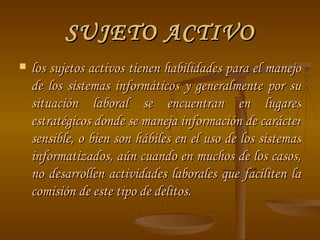 SUJETO ACTIVO los sujetos activos tienen habilidades para el manejo de los sistemas informáticos y generalmente por su situación laboral se encuentran en lugares estratégicos donde se maneja información de carácter sensible, o bien son hábiles en el uso de los sistemas informatizados, aún cuando en muchos de los casos, no desarrollen actividades laborales que faciliten la comisión de este tipo de delitos.  