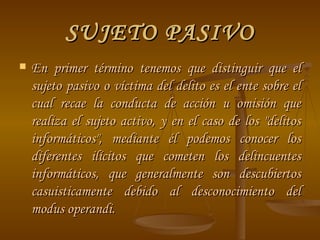 SUJETO PASIVO En primer término tenemos que distinguir que el sujeto pasivo o víctima del delito es el ente sobre el cual recae la conducta de acción u omisión que realiza el sujeto activo, y en el caso de los "delitos informáticos", mediante él podemos conocer los diferentes ilícitos que cometen los delincuentes informáticos, que generalmente son descubiertos casuisticamente debido al desconocimiento del modus operandi. 