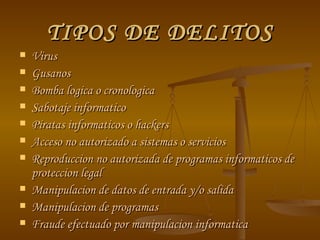 TIPOS DE DELITOS Virus Gusanos Bomba logica o cronologica Sabotaje informatico Piratas informaticos o hackers Acceso no autorizado a sistemas o servicios Reproduccion no autorizada de programas informaticos de proteccion legal Manipulacion de datos de entrada y/o salida Manipulacion de programas Fraude efectuado por manipulacion informatica 