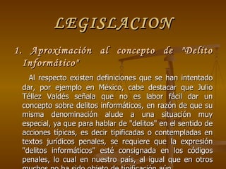 LEGISLACION 1. Aproximación al concepto de "Delito Informático" Al respecto existen d efiniciones que se han intentado dar, por ejemplo en México, cabe destacar que Julio Téllez Valdés señala que no es labor fácil dar un concepto sobre delitos informáticos, en razón de que su misma denominación alude a una situación muy especial, ya que para hablar de "delitos" en el sentido de acciones típicas, es decir tipificadas o contempladas en textos jurídicos penales, se requiere que la expresión "delitos informáticos" esté consignada en los códigos penales, lo cual en nuestro país, al igual que en otros muchos no ha sido objeto de tipificación aún 