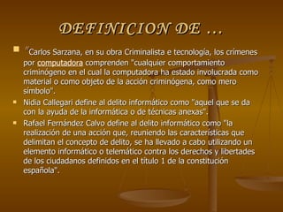 DEFINICION DE … "  Carlos Sarzana, en su obra Criminalista e tecnología, los crímenes por  computadora  comprenden "cualquier comportamiento criminógeno en el cual la computadora ha estado involucrada como material o como objeto de la acción criminógena, como mero símbolo". Nidia Callegari define al delito informático como "aquel que se da con la ayuda de la informática o de técnicas anexas". Rafael Fernández Calvo define al delito informático como "la realización de una acción que, reuniendo las características que delimitan el concepto de delito, se ha llevado a cabo utilizando un elemento informático o telemático contra los derechos y libertades de los ciudadanos definidos en el título 1 de la constitución española". 