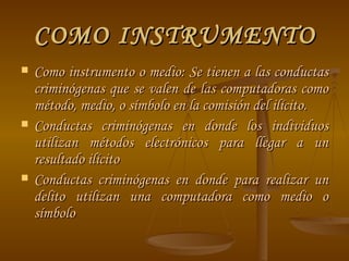 COMO INSTRUMENTO Como instrumento o medio: Se tienen a las conductas criminógenas que se valen de las computadoras como método, medio, o símbolo en la comisión del ilícito. Conductas criminógenas en donde los individuos utilizan métodos electrónicos para llegar a un resultado ilícito  Conductas criminógenas en donde para realizar un delito utilizan una computadora como medio o símbolo  