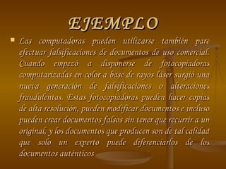 EJEMPLO Las computadoras pueden utilizarse también pare efectuar falsificaciones de documentos de uso comercial. Cuando empezó a disponerse de fotocopiadoras computarizadas en color a base de rayos láser surgió una nueva generación de falsificaciones o alteraciones fraudulentas. Estas fotocopiadoras pueden hacer copias de alta resolución, pueden modificar documentos e incluso pueden crear documentos falsos sin tener que recurrir a un original, y los documentos que producen son de tal calidad que solo un experto puede diferenciarlos de los documentos auténticos  