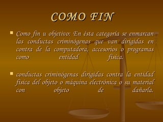 COMO FIN Como fin u objetivo: En ésta categoría se enmarcan las conductas criminógenas que van dirigidas en contra de la computadora, accesorios o programas como entidad física.  conductas criminógenas dirigidas contra la entidad física del objeto o máquina electrónica o su material con objeto de dañarla. 