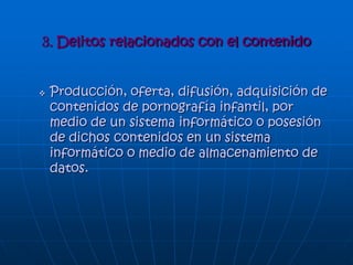 TIPOS DE DELITOS
• Fraude en el campo de la informática.
• Falsificación en materia informática.
• Sabotaje informático y daños a datos computarizados o
programas informáticos.
• Acceso no autorizado.
• Intercepción sin autorización.
• Reproducción no autorizada de un programa
informático protegido.
• Espionaje informático.
• Uso no autorizado de una computadora.
• Tráfico de claves informáticas obtenidas por medio
ilícito.
• Distribución de virus o programas delictivos.
• Virus
• Gusanos
• Piratas informáticos o hackers
 