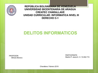 REPÚBLICA BOLIVARIANA DE VENEZUELA
UNIVERSIDAD BICENTENARIA DE ARAGUA
CREATEC CHARALLAVE
UNIDAD CURRICULAR: INFORMATICA NIVEL III
DERECHO C-1
PROFESOR:
Alfredo Moreno
PARTICIPANTE:
Madriz P. Jesús A. V- 15.092.715
Charallave, Febrero 2018
DELITOS INFORMATICOS
DELITOS INFORMATICOS
 