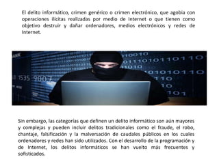 El delito informático, crimen genérico o crimen electrónico, que agobia con
operaciones ilícitas realizadas por medio de Internet o que tienen como
objetivo destruir y dañar ordenadores, medios electrónicos y redes de
Internet.
Sin embargo, las categorías que definen un delito informático son aún mayores
y complejas y pueden incluir delitos tradicionales como el fraude, el robo,
chantaje, falsificación y la malversación de caudales públicos en los cuales
ordenadores y redes han sido utilizados. Con el desarrollo de la programación y
de Internet, los delitos informáticos se han vuelto más frecuentes y
sofisticados.
 