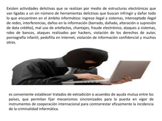 Existen actividades delictivas que se realizan por medio de estructuras electrónicas que
van ligadas a un sin número de herramientas delictivas que buscan infringir y dañar todo
lo que encuentren en el ámbito informático: ingreso ilegal a sistemas, interceptado ilegal
de redes, interferencias, daños en la información (borrado, dañado, alteración o supresión
de data crédito), mal uso de artefactos, chantajes, fraude electrónico, ataques a sistemas,
robo de bancos, ataques realizados por hackers, violación de los derechos de autor,
pornografía infantil, pedofilia en Internet, violación de información confidencial y muchos
otros.
es conveniente establecer tratados de extradición o acuerdos de ayuda mutua entre los
países, que permitan fijar mecanismos sincronizados para la puesta en vigor de
instrumentos de cooperación internacional para contrarrestar eficazmente la incidencia
de la criminalidad informática.
 