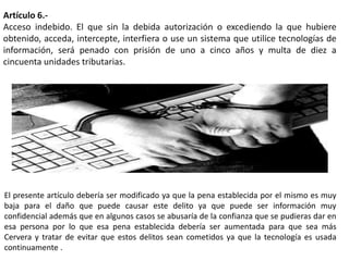 Artículo 6.-
Acceso indebido. El que sin la debida autorización o excediendo la que hubiere
obtenido, acceda, intercepte, interfiera o use un sistema que utilice tecnologías de
información, será penado con prisión de uno a cinco años y multa de diez a
cincuenta unidades tributarias.
El presente artículo debería ser modificado ya que la pena establecida por el mismo es muy
baja para el daño que puede causar este delito ya que puede ser información muy
confidencial además que en algunos casos se abusaría de la confianza que se pudieras dar en
esa persona por lo que esa pena establecida debería ser aumentada para que sea más
Cervera y tratar de evitar que estos delitos sean cometidos ya que la tecnología es usada
continuamente .
 