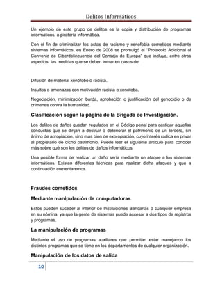 Delitos Informáticos
10
Un ejemplo de este grupo de delitos es la copia y distribución de programas
informáticos, o piratería informática.
Con el fin de criminalizar los actos de racismo y xenofobia cometidos mediante
sistemas informáticos, en Enero de 2008 se promulgó el “Protocolo Adicional al
Convenio de Ciberdelincuencia del Consejo de Europa” que incluye, entre otros
aspectos, las medidas que se deben tomar en casos de:
Difusión de material xenófobo o racista.
Insultos o amenazas con motivación racista o xenófoba.
Negociación, minimización burda, aprobación o justificación del genocidio o de
crímenes contra la humanidad.
Clasificación según la página de la Brigada de Investigación.
Los delitos de daños quedan regulados en el Código penal para castigar aquellas
conductas que se dirijan a destruir o deteriorar el patrimonio de un tercero, sin
ánimo de apropiación, sino más bien de expropiación, cuyo interés radica en privar
al propietario de dicho patrimonio. Puede leer el siguiente artículo para conocer
más sobre qué son los delitos de daños informáticos.
Una posible forma de realizar un daño sería mediante un ataque a los sistemas
informáticos. Existen diferentes técnicas para realizar dicha ataques y que a
continuación comentaremos.
Fraudes cometidos
Mediante manipulación de computadoras
Estos pueden suceder al interior de Instituciones Bancarias o cualquier empresa
en su nómina, ya que la gente de sistemas puede accesar a dos tipos de registros
y programas.
La manipulación de programas
Mediante el uso de programas auxiliares que permitan estar manejando los
distintos programas que se tiene en los departamentos de cualquier organización.
Manipulación de los datos de salida
 