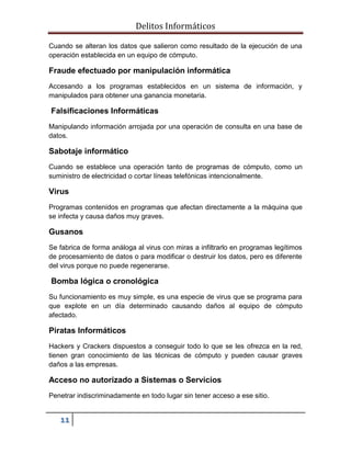 Delitos Informáticos
11
Cuando se alteran los datos que salieron como resultado de la ejecución de una
operación establecida en un equipo de cómputo.
Fraude efectuado por manipulación informática
Accesando a los programas establecidos en un sistema de información, y
manipulados para obtener una ganancia monetaria.
Falsificaciones Informáticas
Manipulando información arrojada por una operación de consulta en una base de
datos.
Sabotaje informático
Cuando se establece una operación tanto de programas de cómputo, como un
suministro de electricidad o cortar líneas telefónicas intencionalmente.
Virus
Programas contenidos en programas que afectan directamente a la máquina que
se infecta y causa daños muy graves.
Gusanos
Se fabrica de forma análoga al virus con miras a infiltrarlo en programas legítimos
de procesamiento de datos o para modificar o destruir los datos, pero es diferente
del virus porque no puede regenerarse.
Bomba lógica o cronológica
Su funcionamiento es muy simple, es una especie de virus que se programa para
que explote en un día determinado causando daños al equipo de cómputo
afectado.
Piratas Informáticos
Hackers y Crackers dispuestos a conseguir todo lo que se les ofrezca en la red,
tienen gran conocimiento de las técnicas de cómputo y pueden causar graves
daños a las empresas.
Acceso no autorizado a Sistemas o Servicios
Penetrar indiscriminadamente en todo lugar sin tener acceso a ese sitio.
 
