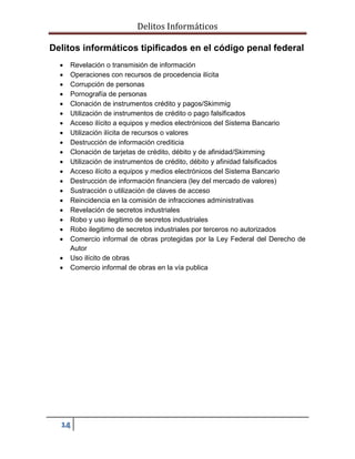 Delitos Informáticos
14
Delitos informáticos tipificados en el código penal federal
 Revelación o transmisión de información
 Operaciones con recursos de procedencia ilícita
 Corrupción de personas
 Pornografía de personas
 Clonación de instrumentos crédito y pagos/Skimmig
 Utilización de instrumentos de crédito o pago falsificados
 Acceso ilícito a equipos y medios electrónicos del Sistema Bancario
 Utilización ilícita de recursos o valores
 Destrucción de información crediticia
 Clonación de tarjetas de crédito, débito y de afinidad/Skimming
 Utilización de instrumentos de crédito, débito y afinidad falsificados
 Acceso ilícito a equipos y medios electrónicos del Sistema Bancario
 Destrucción de información financiera (ley del mercado de valores)
 Sustracción o utilización de claves de acceso
 Reincidencia en la comisión de infracciones administrativas
 Revelación de secretos industriales
 Robo y uso ilegitimo de secretos industriales
 Robo ilegitimo de secretos industriales por terceros no autorizados
 Comercio informal de obras protegidas por la Ley Federal del Derecho de
Autor
 Uso ilícito de obras
 Comercio informal de obras en la vía publica
 