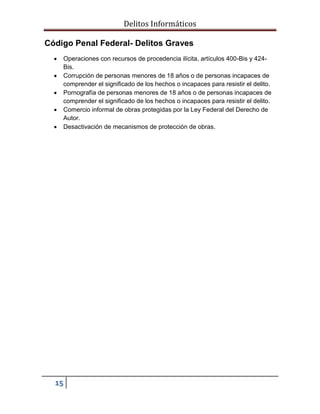 Delitos Informáticos
15
Código Penal Federal- Delitos Graves
 Operaciones con recursos de procedencia ilícita, artículos 400-Bis y 424-
Bis.
 Corrupción de personas menores de 18 años o de personas incapaces de
comprender el significado de los hechos o incapaces para resistir el delito.
 Pornografía de personas menores de 18 años o de personas incapaces de
comprender el significado de los hechos o incapaces para resistir el delito.
 Comercio informal de obras protegidas por la Ley Federal del Derecho de
Autor.
 Desactivación de mecanismos de protección de obras.
 