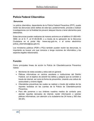 Delitos Informáticos
16
Policía Federal Cibernética
Denuncias
La policía cibernética, dependiente de la Policía Federal Preventiva (PFP), puede
recibir las denuncias sobre delitos de este tipo; posteriormente, procede a realizar
investigaciones con la finalidad de prevenir ataques futuros o tener elementos para
detectarlos.
Estas denuncias pueden realizarse de manera anónima en el teléfono 01-800-440-
3690; en el D. F. al 51-40-36-90, o a través de la aplicación de la Denuncia
Ciudadana en el portal http: //www.ssp.gob.mx, o al correo electrónico
policia_cibernetica@ssp.gob.mx.
Los ministerios públicos (PGR o PGJ) también pueden recibir las denuncias, lo
importante es buscar uno que conozca o tenga nociones de informática y los
aspectos legales relacionados.
Función
Como principales líneas de acción la Policía de Ciberdelincuencia Preventiva
realiza:
 Monitoreo de redes sociales y sitios web en general.
 Pláticas informativas en centros escolares e instituciones del Distrito
Federal, con el objetivo de advertir los delitos y peligros que se cometen a
través de internet, así como la forma de prevenirlos, creando una cultura de
autocuidado y civismo digital.
 Ciberalertas preventivas las cuales se realizan a través del análisis de los
reportes recibidos en las cuentas de la Policía de Ciberdelincuencia
Preventiva.
 Para ello ponemos a sus órdenes nuestros medios de contacto para
atender reportes derivados de internet, recibir información o solicitar
pláticas informativas, con atención a la ciudadanía las 24 horas y 365 días
del año.
 
