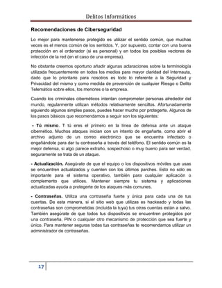 Delitos Informáticos
17
Recomendaciones de Ciberseguridad
Lo mejor para mantenerse protegido es utilizar el sentido común, que muchas
veces es el menos común de los sentidos. Y, por supuesto, contar con una buena
protección en el ordenador (si es personal) y en todos los posibles vectores de
infección de la red (en el caso de una empresa).
No obstante creemos oportuno añadir algunas aclaraciones sobre la terminología
utilizada frecuentemente en todos los medios para mayor claridad del Internauta,
dado que lo prioritario para nosotros es todo lo referente a la Seguridad y
Privacidad del mismo y como medida de prevención de cualquier Riesgo o Delito
Telemático sobre ellos, los menores o la empresa.
Cuando los criminales cibernéticos intentan comprometer personas alrededor del
mundo, regularmente utilizan métodos relativamente sencillos. Afortunadamente
siguiendo algunos simples pasos, puedes hacer mucho por protegerte. Algunos de
los pasos básicos que recomendamos a seguir son los siguientes:
- Tú mismo. T tú eres el primero en la línea de defensa ante un ataque
cibernético. Muchos ataques inician con un intento de engañarte, como abrir el
archivo adjunto de un correo electrónico que se encuentra infectado o
engañándote para dar tu contraseña a través del teléfono. El sentido común es la
mejor defensa, si algo parece extraño, sospechoso o muy bueno para ser verdad,
seguramente se trata de un ataque.
- Actualización. Asegúrate de que el equipo o los dispositivos móviles que usas
se encuentren actualizados y cuenten con los últimos parches. Esto no sólo es
importante para el sistema operativo, también para cualquier aplicación o
complemento que utilices. Mantener siempre tu sistema y aplicaciones
actualizadas ayuda a protegerte de los ataques más comunes.
- Contraseñas. Utiliza una contraseña fuerte y única para cada una de tus
cuentas. De esta manera, si el sitio web que utilizas es hackeado y todas las
contraseñas son comprometidas (incluida la tuya) tus otras cuentas están a salvo.
También asegúrate de que todos tus dispositivos se encuentren protegidos por
una contraseña, PIN o cualquier otro mecanismo de protección que sea fuerte y
único. Para mantener seguras todas tus contraseñas te recomendamos utilizar un
administrador de contraseñas.
 