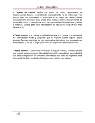 Delitos Informáticos
18
- Tarjetas de crédito. Revisa tus estado de cuenta regularmente, te
recomendamos hacerlo semanalmente (mensualmente no es suficiente). Tan
pronto veas una transacción no autorizada en tu tarjeta de crédito informa
inmediatamente al emisor de tu tarjeta. Si tu banco permite configurar alertas de
correo electrónico o mensajes de texto para transacciones inusualmente grandes
o extrañas, utilízalo para tener notificaciones de actividades sospechosas más
rápidamente.
- Tu red. Asegura el acceso de la red inalámbrica de tu hogar con una contraseña
de administrador fuerte y asegúrate que la requiera cuando alguien quiera
acceder. También asegúrate de que conoces los dispositivos que se encuentran
conectados a la red de tu hogar y que todos los dispositivos estén actualizados.
- Redes sociales. Cuanta más información publiques en línea, es más probable
que puedas ponerte en riesgo. No sólo la información que publicas hace más fácil
que seas un objetivo de los criminales cibernéticos para tratar de engañarte, esta
información también puede identificarte como un objetivo más valioso.
 