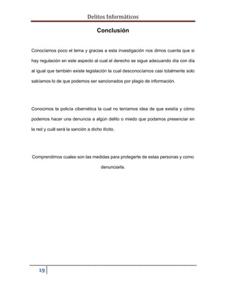 Delitos Informáticos
19
Conclusión
Conocíamos poco el tema y gracias a esta investigación nos dimos cuenta que si
hay regulación en este aspecto al cual el derecho se sigue adecuando día con día
al igual que también existe legislación la cual desconocíamos casi totalmente solo
sabíamos lo de que podemos ser sancionados por plagio de información.
Conocimos la policía cibernética la cual no teníamos idea de que existía y cómo
podemos hacer una denuncia a algún delito o miedo que podamos presenciar en
la red y cuál será la sanción a dicho ilícito.
Comprendimos cuales son las medidas para protegerte de estas personas y como
denunciarla.
 