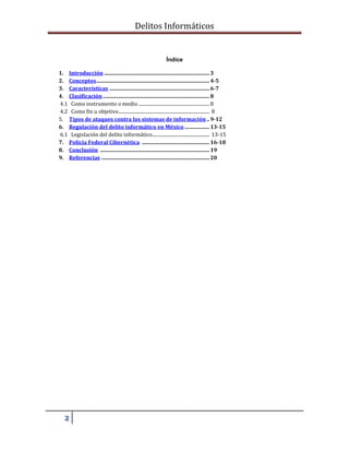 Delitos Informáticos
2
Índice
1. Introducción ................................................................................. 3
2. Conceptos....................................................................................... 4-5
3. Características ............................................................................. 6-7
4. Clasificación.................................................................................. 8
4.1 Como instrumento o medio .............................................................8
4.2 Como fin u objetivo.............................................................................. 8
5. Tipos de ataques contra los sistemas de información .. 9-12
6. Regulación del delito informático en México ................... 13-15
6.1 Legislación del delito informático................................................. 13-15
7. Policía Federal Cibernética .................................................... 16-18
8. Conclusión .................................................................................... 19
9. Referencias ................................................................................... 20
 