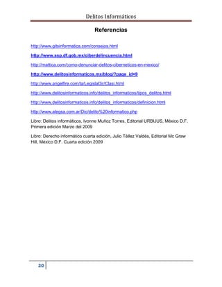Delitos Informáticos
20
Referencias
http://www.gitsinformatica.com/consejos.html
http://www.ssp.df.gob.mx/ciberdelincuencia.html
http://mattica.com/como-denunciar-delitos-ciberneticos-en-mexico/
http://www.delitosinformaticos.mx/blog/?page_id=9
http://www.angelfire.com/la/LegislaDir/Clasi.html
http://www.delitosinformaticos.info/delitos_informaticos/tipos_delitos.html
http://www.delitosinformaticos.info/delitos_informaticos/definicion.html
http://www.alegsa.com.ar/Dic/delito%20informatico.php
Libro: Delitos informáticos, Ivonne Muñoz Torres, Editorial URBIJUS, México D.F.
Primera edición Marzo del 2009
Libro: Derecho informático cuarta edición, Julio Téllez Valdés, Editorial Mc Graw
Hill, México D.F. Cuarta edición 2009
 