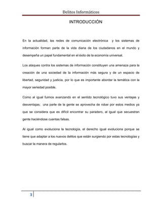 Delitos Informáticos
3
INTRODUCCIÓN
En la actualidad, las redes de comunicación electrónica y los sistemas de
información forman parte de la vida diaria de los ciudadanos en el mundo y
desempeña un papel fundamental en el éxito de la economía universal.
Los ataques contra los sistemas de información constituyen una amenaza para la
creación de una sociedad de la información más segura y de un espacio de
libertad, seguridad y justicia, por lo que es importante abordar la temática con la
mayor seriedad posible.
Como al igual fuimos avanzando en el sentido tecnológico tuvo sus ventajas y
desventajas; una parte de la gente se aprovecha de robar por estos medios ya
que se considera que es difícil encontrar su paradero, al igual que secuestran
gente haciéndose cuentas falsas.
Al igual como evoluciona la tecnología, el derecho igual evoluciona porque se
tiene que adaptar a los nuevos delitos que están surgiendo por estas tecnologías y
buscar la manera de regularlos.
 