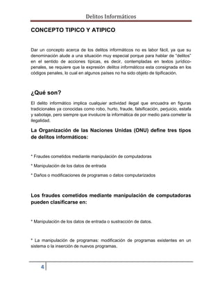 Delitos Informáticos
4
CONCEPTO TIPICO Y ATIPICO
Dar un concepto acerca de los delitos informáticos no es labor fácil, ya que su
denominación alude a una situación muy especial porque para hablar de “delitos”
en el sentido de acciones típicas, es decir, contempladas en textos jurídico-
penales, se requiere que la expresión delitos informáticos esta consignada en los
códigos penales, lo cual en algunos países no ha sido objeto de tipificación.
¿Qué son?
El delito informático implica cualquier actividad ilegal que encuadra en figuras
tradicionales ya conocidas como robo, hurto, fraude, falsificación, perjuicio, estafa
y sabotaje, pero siempre que involucre la informática de por medio para cometer la
ilegalidad.
La Organización de las Naciones Unidas (ONU) define tres tipos
de delitos informáticos:
* Fraudes cometidos mediante manipulación de computadoras
* Manipulación de los datos de entrada
* Daños o modificaciones de programas o datos computarizados
Los fraudes cometidos mediante manipulación de computadoras
pueden clasificarse en:
* Manipulación de los datos de entrada o sustracción de datos.
* La manipulación de programas: modificación de programas existentes en un
sistema o la inserción de nuevos programas.
 