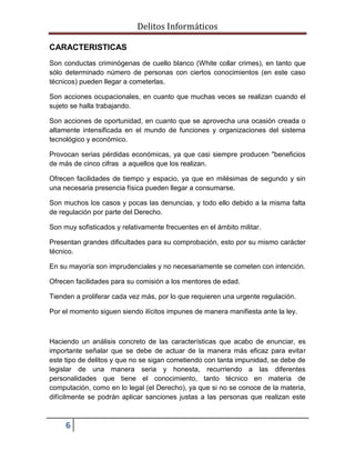 Delitos Informáticos
6
CARACTERISTICAS
Son conductas criminógenas de cuello blanco (White collar crimes), en tanto que
sólo determinado número de personas con ciertos conocimientos (en este caso
técnicos) pueden llegar a cometerlas.
Son acciones ocupacionales, en cuanto que muchas veces se realizan cuando el
sujeto se halla trabajando.
Son acciones de oportunidad, en cuanto que se aprovecha una ocasión creada o
altamente intensificada en el mundo de funciones y organizaciones del sistema
tecnológico y económico.
Provocan serias pérdidas económicas, ya que casi siempre producen "beneficios
de más de cinco cifras a aquellos que los realizan.
Ofrecen facilidades de tiempo y espacio, ya que en milésimas de segundo y sin
una necesaria presencia física pueden llegar a consumarse.
Son muchos los casos y pocas las denuncias, y todo ello debido a la misma falta
de regulación por parte del Derecho.
Son muy sofisticados y relativamente frecuentes en el ámbito militar.
Presentan grandes dificultades para su comprobación, esto por su mismo carácter
técnico.
En su mayoría son imprudenciales y no necesariamente se cometen con intención.
Ofrecen facilidades para su comisión a los mentores de edad.
Tienden a proliferar cada vez más, por lo que requieren una urgente regulación.
Por el momento siguen siendo ilícitos impunes de manera manifiesta ante la ley.
Haciendo un análisis concreto de las características que acabo de enunciar, es
importante señalar que se debe de actuar de la manera más eficaz para evitar
este tipo de delitos y que no se sigan cometiendo con tanta impunidad, se debe de
legislar de una manera seria y honesta, recurriendo a las diferentes
personalidades que tiene el conocimiento, tanto técnico en materia de
computación, como en lo legal (el Derecho), ya que si no se conoce de la materia,
difícilmente se podrán aplicar sanciones justas a las personas que realizan este
 