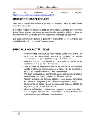 Delitos Informáticos
7
tipo de actividades de manera regular.
http://www.angelfire.com/la/LegislaDir/Carac.html
CARACTERÍSTICAS PRINCIPALES
Son delitos difíciles de demostrar ya que, en muchos casos, es complicado
encontrar las pruebas.
Son actos que pueden llevarse a cabo de forma rápida y sencilla. En ocasiones
estos delitos pueden cometerse en cuestión de segundos, utilizando sólo un
equipo informático y sin estar presente físicamente en el lugar de los hechos.
Los delitos informáticos tienden a proliferar y evolucionar, lo que complica aún
más la identificación y persecución de los mismos.
PRINCIPALES CARACTERISTICAS
 Son conductas criminales de cuello blanco, White collar crimen, en
tanto que solo determinado número de personas con ciertos
conocimientos (en este caso técnicos) pueden cometerlas.
 Son acciones de ocupacionales en cuanto que muchas veces se
realizan cuando el sujeto está trabajando.
 Son acciones de oportunidad porque se aprovecha una ocasión
creada o altamente intensificada en el campo de las funciones y
organizaciones del sistema tegnologico-economico.
 Provocan serias pérdidas económicas, ya que casi siempre producen
beneficios de más de cinco cifras a aquellos que realizan.
 Ofrecen facilidades de tiempo y espacio, ya que pueden cometerse
en milésimas de segundo y sin una necesaria presencia física
 Son muchos los casos y pocas las denuncias, debido a la falta de
regulación jurídica a nivel internacional
 Son muy sofisticados y relativamente frecuentes en el ámbito militar
 En su mayoría son dolosos o intencionales, aunque también hay
muchos de carácter culposo o imprudenciales.
 