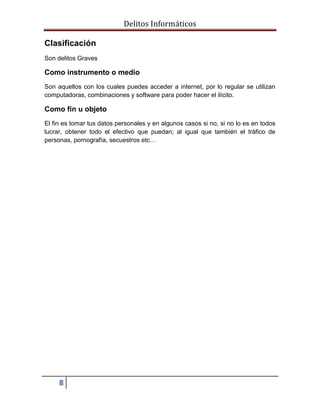 Delitos Informáticos
8
Clasificación
Son delitos Graves
Como instrumento o medio
Son aquellos con los cuales puedes acceder a internet, por lo regular se utilizan
computadoras, combinaciones y software para poder hacer el ilícito.
Como fin u objeto
El fin es tomar tus datos personales y en algunos casos si no, si no lo es en todos
lucrar, obtener todo el efectivo que puedan; al igual que también el tráfico de
personas, pornografía, secuestros etc…
 