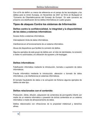 Delitos Informáticos
9
Con el fin de definir un marco de referencia en el campo de las tecnologías y los
delitos para la Unión Europea, en Noviembre de 2001 se firmó en Budapest el
“Convenio de Ciberdelincuencia del Consejo de Europa”. En este convenio se
propone una clasificación de los delitos informáticos en cuatro grupos:
Tipos de ataques Contra los sistemas de Información
Delitos contra la confidencialidad, la integridad y la disponibilidad
de los datos y sistemas informáticos:
Acceso ilícito a sistemas informáticos.
Interceptación ilícita de datos informáticos.
Interferencia en el funcionamiento de un sistema informático.
Abuso de dispositivos que faciliten la comisión de delitos.
Algunos ejemplos de este grupo de delitos son: el robo de identidades, la conexión
a redes no autorizadas y la utilización de spyware y de keylogger.
Delitos informáticos:
Falsificación informática mediante la introducción, borrada o supresión de datos
informáticos.
Fraude informático mediante la introducción, alteración o borrado de datos
informáticos, o la interferencia en sistemas informáticos.
El borrado fraudulento de datos o la corrupción de ficheros algunos ejemplos de
delitos de este tipo.
Delitos relacionados con el contenido:
Producción, oferta, difusión, adquisición de contenidos de pornografía infantil, por
medio de un sistema informático o posesión de dichos contenidos en un sistema
informático o medio de almacenamiento de datos.
Delitos relacionados con infracciones de la propiedad intelectual y derechos
afines:
 