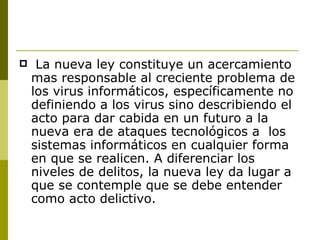 La nueva ley constituye un acercamiento mas responsable al creciente problema de los virus informáticos, específicamente no definiendo a los virus sino describiendo el acto para dar cabida en un futuro a la nueva era de ataques tecnológicos a  los sistemas informáticos en cualquier forma en que se realicen. A diferenciar los niveles de delitos, la nueva ley da lugar a que se contemple que se debe entender como acto delictivo. 