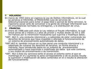 HOLANDA: En marzo de 1993 entro en vigencia la Ley de Delitos informáticos, en la cual se penaliza el HACKING, el PREACKING (uso de servicios de telecomunicaciones para evitar el pago total o parcial de dicho servicio), la ingeniería social (arte de convencer a la gente de entregar información que en circunstancias normales no entregaría), y la distribución de virus. FRANCIA: En Enero de 1988,este país dicto la Ley relativa al fraude informático, la cual prevé penas de 2 meses a 2 años de prisión y multas desde 10 mil a 100 mil francos por la intromisión fraudulenta que suprima o modifique datos. *ART. 462-3; una conducta intencional y a sabiendas de estar vulnerando los derechos de terceros que haya impedido o alterado el funcionamiento de un sistema de procesamiento automatizado de datos. *ART.462-4; también incluye en su tipo penal una conducta intencional y a sabiendas de vulnerar los derechos de terceros, en forma directa o indirecta, haya introducido datos en un sistema de  procesamiento automatizado o haya suprimido o modificado los datos  que este contiene, o sus modos de procesamiento o de transmisión. *ART. 462-2;Esta ley sanciona tanto el acceso al sistema como al que se mantenga en el y aumenta la pena correspondiente si de es acceso resulta la supresión o modificación de datos contenidos en el o resulta la alteración del funcionamiento 
