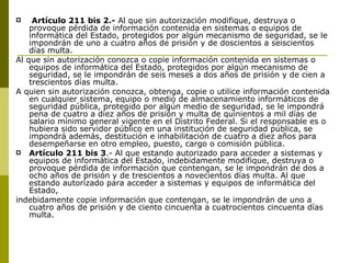 Artículo 211 bis 2.-  Al que sin autorización modifique, destruya o provoque pérdida de información contenida en sistemas o equipos de informática del Estado, protegidos por algún mecanismo de seguridad, se le impondrán de uno a cuatro años de prisión y de doscientos a seiscientos días multa. Al que sin autorización conozca o copie información contenida en sistemas o equipos de informática del Estado, protegidos por algún mecanismo de seguridad, se le impondrán de seis meses a dos años de prisión y de cien a trescientos días multa. A quien sin autorización conozca, obtenga, copie o utilice información contenida en cualquier sistema, equipo o medio de almacenamiento informáticos de seguridad pública, protegido por algún medio de seguridad, se le impondrá pena de cuatro a diez años de prisión y multa de quinientos a mil días de salario mínimo general vigente en el Distrito Federal. Si el responsable es o hubiera sido servidor público en una institución de seguridad pública, se impondrá además, destitución e inhabilitación de cuatro a diez años para desempeñarse en otro empleo, puesto, cargo o comisión pública. Artículo 211 bis 3 .- Al que estando autorizado para acceder a sistemas y equipos de informática del Estado, indebidamente modifique, destruya o provoque pérdida de información que contengan, se le impondrán de dos a ocho años de prisión y de trescientos a novecientos días multa. Al que estando autorizado para acceder a sistemas y equipos de informática del Estado, indebidamente copie información que contengan, se le impondrán de uno a cuatro años de prisión y de ciento cincuenta a cuatrocientos cincuenta días multa. 