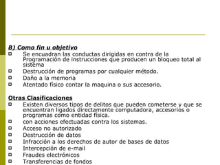 B) Como fin u objetivo Se encuadran las conductas dirigidas en contra de la Programación de instrucciones que producen un bloqueo total al sistema Destrucción de programas por cualquier método. Daño a la memoria Atentado físico contar la maquina o sus accesorio. Otras Clasificaciones Existen diversos tipos de delitos que pueden cometerse y que se encuentran ligados directamente computadora, accesorios o programas como entidad física.  con acciones efectuadas contra los sistemas. Acceso no autorizado Destrucción de datos Infracción a los derechos de autor de bases de datos Intercepción de e-mail Fraudes electrónicos  Transferencias de fondos 