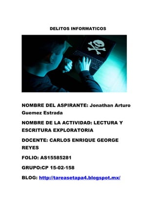 DELITOS INFORMATICOS 
NOMBRE DEL ASPIRANTE: Jonathan Arturo Guemez Estrada 
NOMBRE DE LA ACTIVIDAD: LECTURA Y ESCRITURA EXPLORATORIA 
DOCENTE: CARLOS ENRIQUE GEORGE REYES 
FOLIO: AS15585281 
GRUPO:CP 15-02-158 
BLOG: http://tareasetapa4.blogspot.mx/  