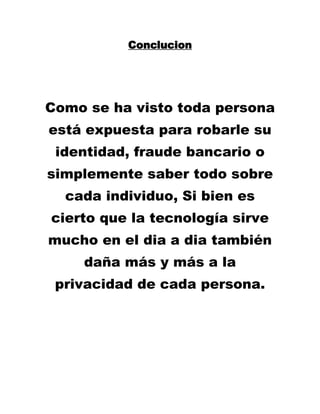 Conclucion 
Como se ha visto toda persona está expuesta para robarle su identidad, fraude bancario o simplemente saber todo sobre cada individuo, Si bien es cierto que la tecnología sirve mucho en el dia a dia también daña más y más a la privacidad de cada persona. 
 