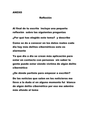 ANEXO 
Reflexión 
Al final de tu escrito incluye una pequeña reflexión sobre las siguientes preguntas 
¿Por qué has elegido este tema? y describe 
Como se da a conocer en los datos reales cada dia hay más delitos cibernéticos esto es alarmante 
Ya que dia a dia se crean más aplicación para estar en contacto con personas sin saber la gente puede estar siendo víctima de algún delito cibernético 
¿De dónde partiste para empezar a escribir? 
De las noticias que salen en los noticieros me llevo a la duda si en alguno momento fui blanco de algún delito cibernético por eso me adentre más afondo al tema 
 