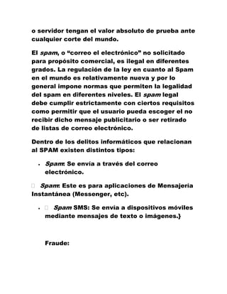 o servidor tengan el valor absoluto de prueba ante cualquier corte del mundo. 
El spam, o “correo el electrónico” no solicitado para propósito comercial, es ilegal en diferentes grados. La regulación de la ley en cuanto al Spam en el mundo es relativamente nueva y por lo general impone normas que permiten la legalidad del spam en diferentes niveles. El spam legal debe cumplir estrictamente con ciertos requisitos como permitir que el usuario pueda escoger el no recibir dicho mensaje publicitario o ser retirado de listas de correo electrónico. 
Dentro de los delitos informáticos que relacionan al SPAM existen distintos tipos: 
 Spam: Se envía a través del correo electrónico. Spam: Este es para aplicaciones de Mensajería Instantánea (Messenger, etc). 
 Spam SMS: Se envía a dispositivos móviles mediante mensajes de texto o imágenes.} 
Fraude:  