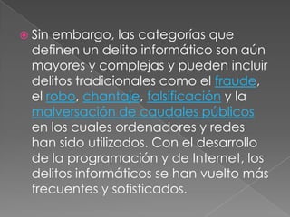 Sin embargo, las categorías que definen un delito informático son aún mayores y complejas y pueden incluir delitos tradicionales como el fraude, el robo, chantaje, falsificación y la malversación de caudales públicos en los cuales ordenadores y redes han sido utilizados. Con el desarrollo de la programación y de Internet, los delitos informáticos se han vuelto más frecuentes y sofisticados.