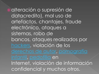 alteración o supresión de datacredito), mal uso de artefactos, chantajes, fraude electrónico, ataques a sistemas, robo de bancos, ataques realizados por hackers, violación de los derechos de autor, pornografía infantil, pedofilia en Internet, violación de información confidencial y muchos otros.