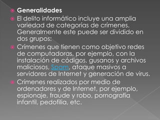 GeneralidadesEl delito informático incluye una amplia variedad de categorías de crímenes. Generalmente este puede ser dividido en dos grupos:Crímenes que tienen como objetivo redes de computadoras, por ejemplo, con la instalación de códigos, gusanos y archivos maliciosos, Spam, ataque masivos a servidores de Internet y generación de virus.Crímenes realizados por medio de ordenadores y de Internet, por ejemplo, espionaje, fraude y robo, pornografía infantil, pedofilia, etc.