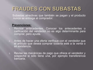 Subastas atractivas que también se pagan y el producto
nunca se entrega al comprador.
Prevenciones:
1. Revisar antecedentes, Conocer los antecedentes o
calificación del vendedor no es algo determinante para
comprar, pero ayuda.
2. Antes de hacer una oferta verifique con el vendedor que
el artículo que desea comprar todavía esté a la venta o
en existencia.
3. Revise las mecánicas de pago que ofrece el vendedor y
sospeche si sólo tiene una, por ejemplo transferencia
bancaria.
 