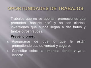 Trabajos que no se abonan, promociones que
prometen “hacerte rico” y no son ciertas,
inversiones que nunca llegan a dar frutos y
tantos otros fraudes.
Prevenciones:
1. Asegurarse de que lo que le están
prometiendo sea de verdad y seguro.
2. Consultar sobre la empresa donde vaya a
laborar
 