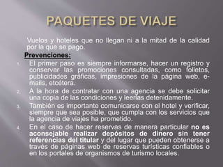 Vuelos y hoteles que no llegan ni a la mitad de la calidad
por la que se pago.
Prevenciones:
1. El primer paso es siempre informarse, hacer un registro y
conservar las promociones consultadas, como folletos,
publicidades gráficas, impresiones de la página web, e-
mails, etcétera.
2. A la hora de contratar con una agencia se debe solicitar
una copia de las condiciones y leerlas detenidamente.
3. También es importante comunicarse con el hotel y verificar,
siempre que sea posible, que cumpla con los servicios que
la agencia de viajes ha prometido.
4. En el caso de hacer reservas de manera particular no es
aconsejable realizar depósitos de dinero sin tener
referencias del titular y del lugar que pueden obtenerse a
través de páginas web de reservas turísticas confiables o
en los portales de organismos de turismo locales.
 