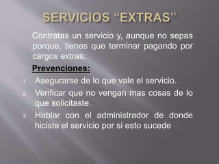 Contratas un servicio y, aunque no sepas
porque, tienes que terminar pagando por
cargos extras.
Prevenciones:
1. Asegurarse de lo que vale el servicio.
2. Verificar que no vengan mas cosas de lo
que solicitaste.
3. Hablar con el administrador de donde
hiciste el servicio por si esto sucede
 
