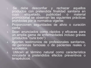 1. Se debe desconfiar y rechazar aquellos
productos con pretendida finalidad sanitaria en
cuyo etiquetado, publicidad o material
promocional se observan las siguientes prácticas
prohibidas por la normativa vigente:
2. Proporcionen seguridades de alivio o curación
cierta.
3. Sean anunciados como rápidos y eficaces para
un amplia gama de enfermedades incluso graves
(productos “cura todo”)
4. Aporten testimonios de profesionales sanitarios,
de personas famosas o de pacientes reales o
supuestos.
5. Utilicen el término natural como característica
vinculada a pretendidos efectos preventivos o
terapéuticos.
 